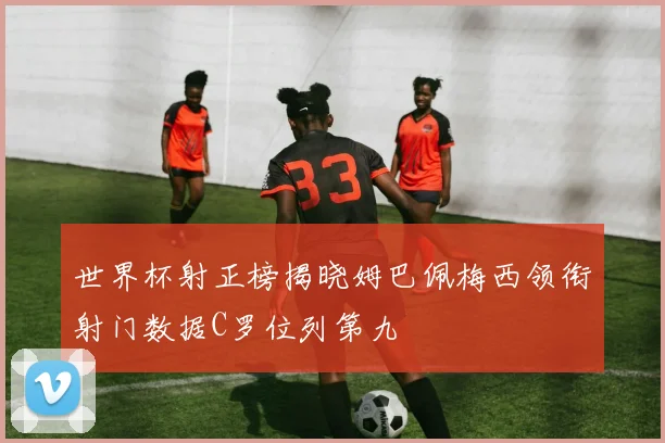 世界杯射正榜揭晓姆巴佩梅西领衔射门数据C罗位列第九