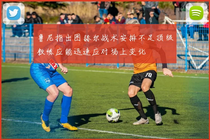鲁尼指出图赫尔战术安排不足顶级教练应能迅速应对场上变化