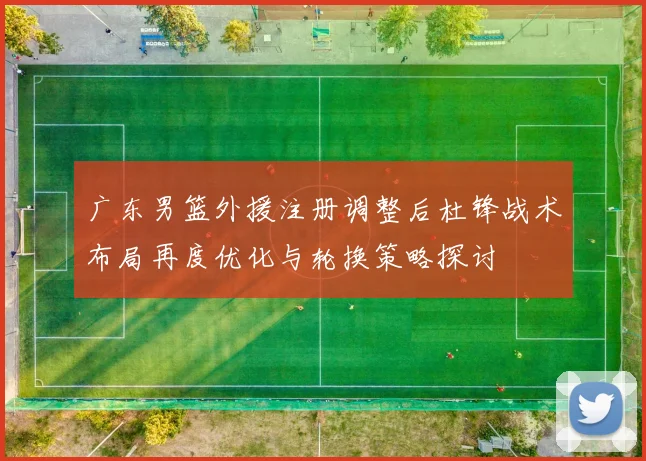 广东男篮外援注册调整后杜锋战术布局再度优化与轮换策略探讨