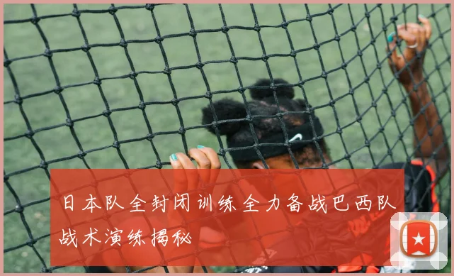 日本队全封闭训练全力备战巴西队战术演练揭秘