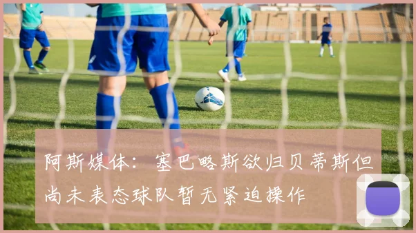 阿斯媒体：塞巴略斯欲归贝蒂斯但尚未表态球队暂无紧迫操作