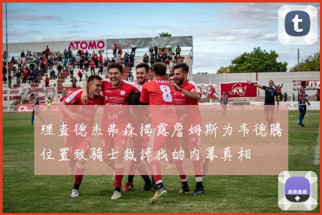 理查德杰弗森揭露詹姆斯为韦德腾位置致骑士裁掉我的内幕真相