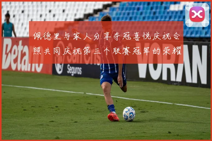 佩德里与家人分享夺冠喜悦庆祝合照共同庆祝第三个联赛冠军的荣耀时刻