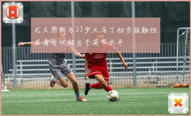 尤文图斯与33岁大马丁初步接触但其身价仅相当于英甲水平