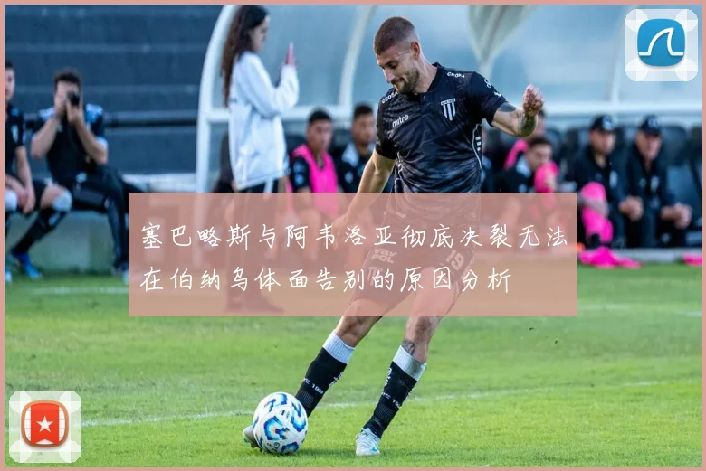 塞巴略斯与阿韦洛亚彻底决裂无法在伯纳乌体面告别的原因分析