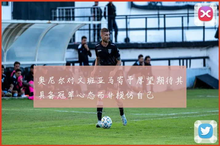 奥尼尔对文班亚马寄予厚望期待其具备冠军心态而非模仿自己