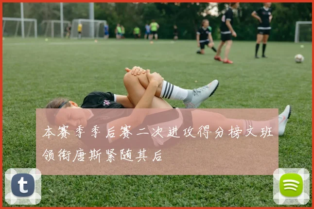 本赛季季后赛二次进攻得分榜文班领衔唐斯紧随其后