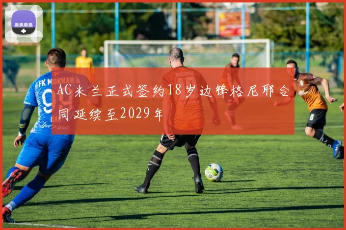 AC米兰正式签约18岁边锋格尼耶合同延续至2029年