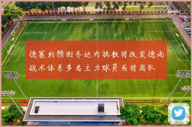 德塞利预测齐达内执教将改变德尚战术体系多名主力球员或将离队