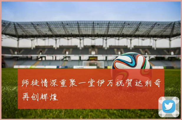 师徒情深重聚一堂伊万祝贺达利奇再创辉煌