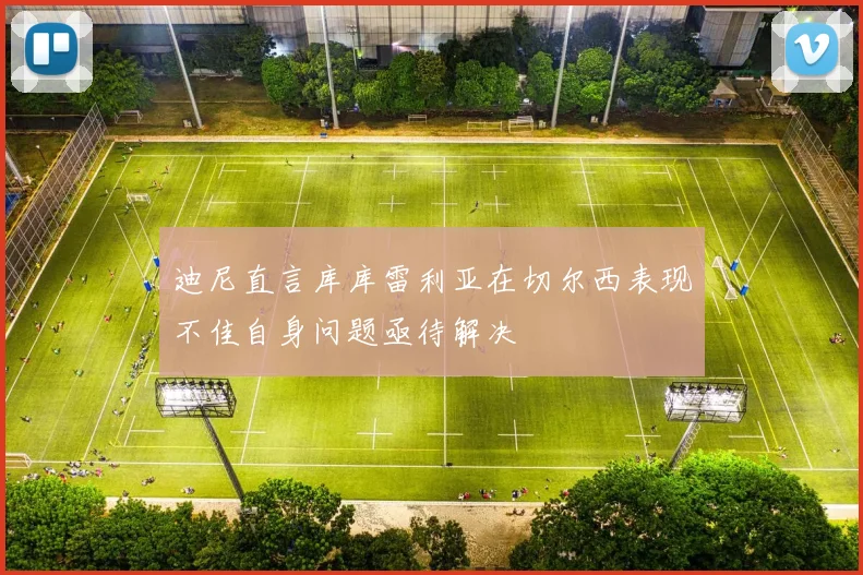 迪尼直言库库雷利亚在切尔西表现不佳自身问题亟待解决