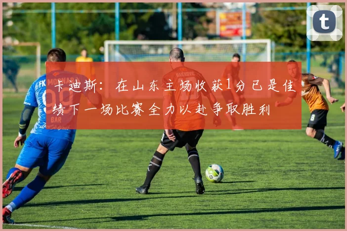 卡迪斯：在山东主场收获1分已是佳绩下一场比赛全力以赴争取胜利
