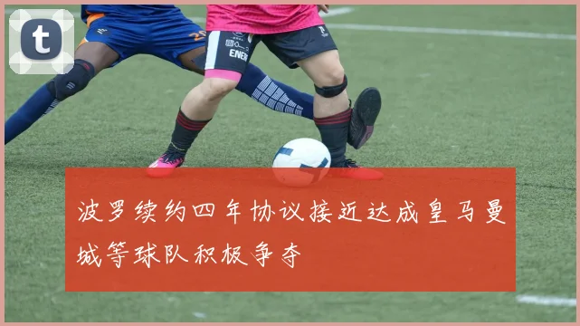 波罗续约四年协议接近达成皇马曼城等球队积极争夺